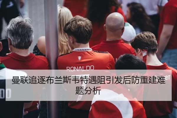 曼联追逐布兰斯韦特遇阻引发后防重建难题分析